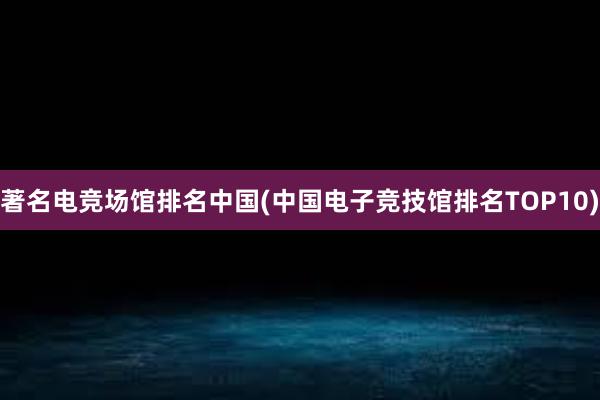 著名电竞场馆排名中国(中国电子竞技馆排名TOP10)