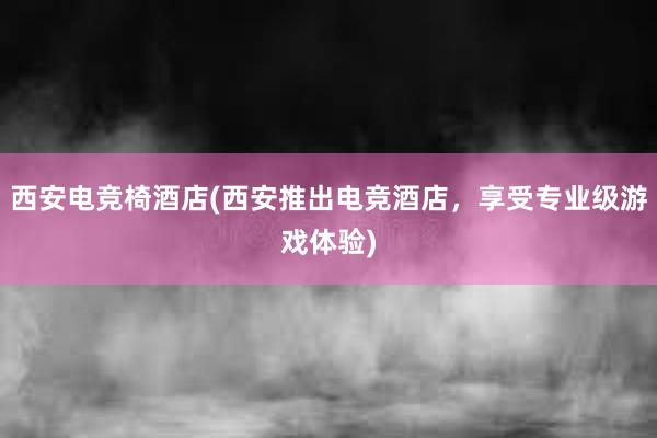 西安电竞椅酒店(西安推出电竞酒店，享受专业级游戏体验)