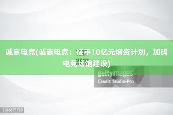 诚嬴电竞(诚嬴电竞：接手10亿元增资计划，加码电竞场馆建设)