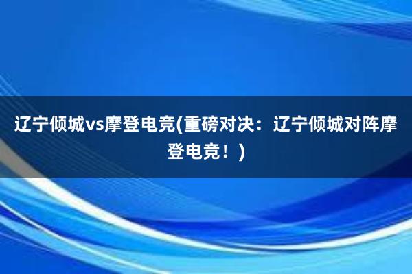 辽宁倾城vs摩登电竞(重磅对决：辽宁倾城对阵摩登电竞！)