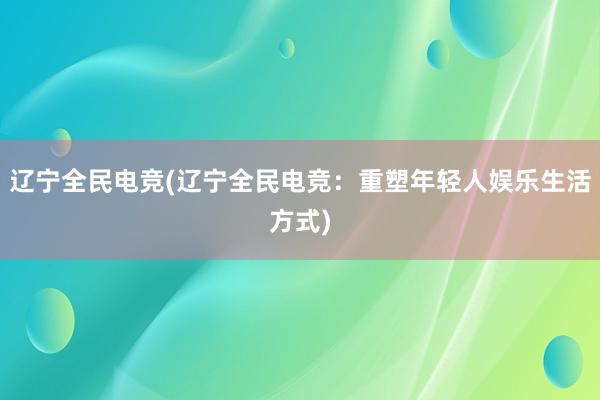 辽宁全民电竞(辽宁全民电竞：重塑年轻人娱乐生活方式)