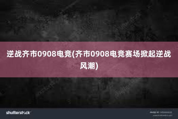 逆战齐市0908电竞(齐市0908电竞赛场掀起逆战风潮)