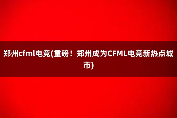 郑州cfml电竞(重磅！郑州成为CFML电竞新热点城市)