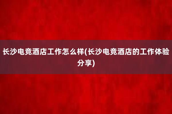 长沙电竞酒店工作怎么样(长沙电竞酒店的工作体验分享)