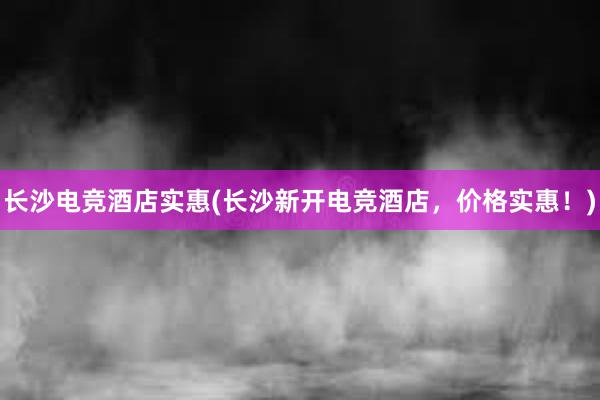 长沙电竞酒店实惠(长沙新开电竞酒店，价格实惠！)