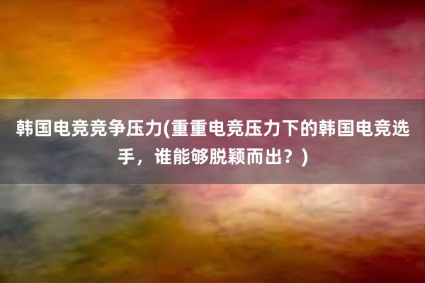 韩国电竞竞争压力(重重电竞压力下的韩国电竞选手，谁能够脱颖而出？)