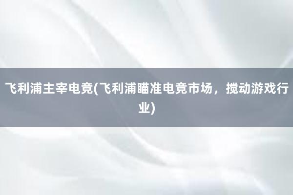 飞利浦主宰电竞(飞利浦瞄准电竞市场，搅动游戏行业)