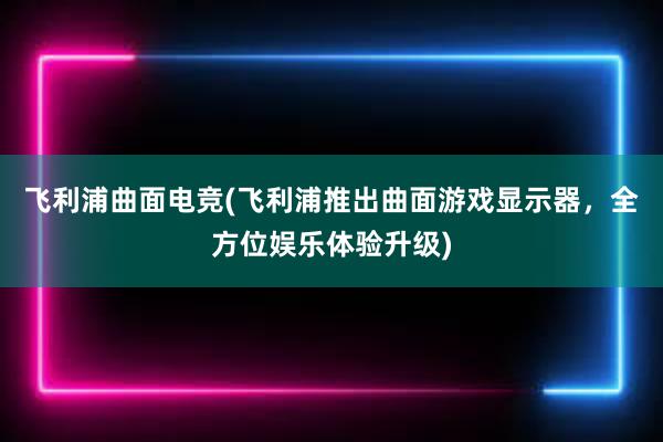 飞利浦曲面电竞(飞利浦推出曲面游戏显示器，全方位娱乐体验升级)