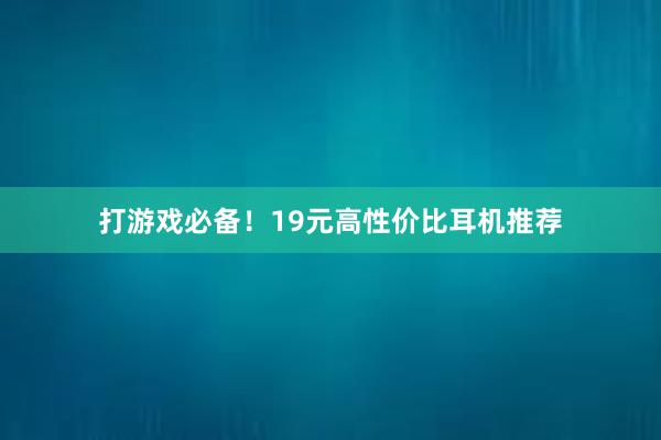 打游戏必备！19元高性价比耳机推荐