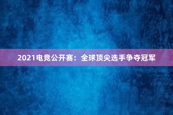 2021电竞公开赛：全球顶尖选手争夺冠军