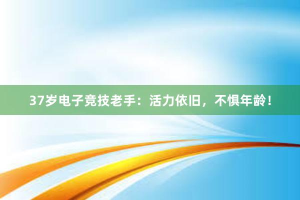 37岁电子竞技老手：活力依旧，不惧年龄！