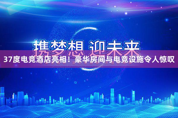 37度电竞酒店亮相！豪华房间与电竞设施令人惊叹