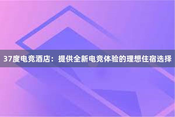 37度电竞酒店：提供全新电竞体验的理想住宿选择