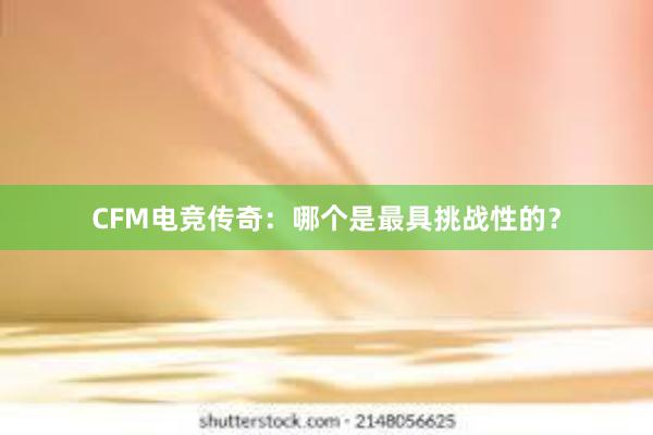 CFM电竞传奇：哪个是最具挑战性的？