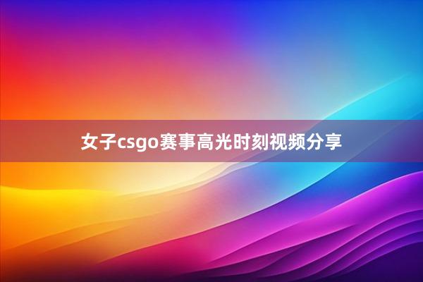 女子csgo赛事高光时刻视频分享