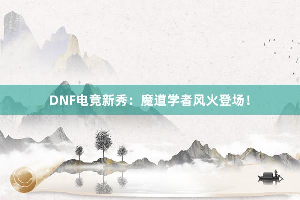 DNF电竞新秀：魔道学者风火登场！