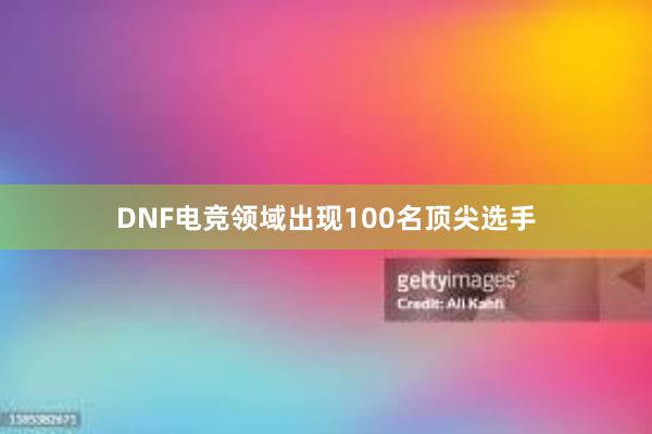 DNF电竞领域出现100名顶尖选手