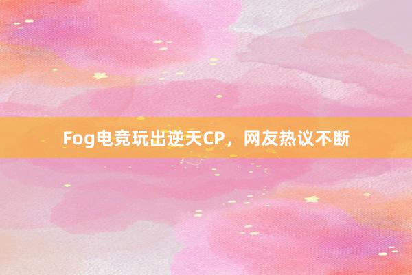 Fog电竞玩出逆天CP，网友热议不断