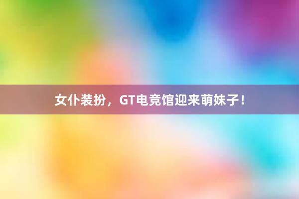 女仆装扮，GT电竞馆迎来萌妹子！