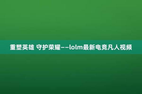 重塑英雄 守护荣耀——lolm最新电竞凡人视频