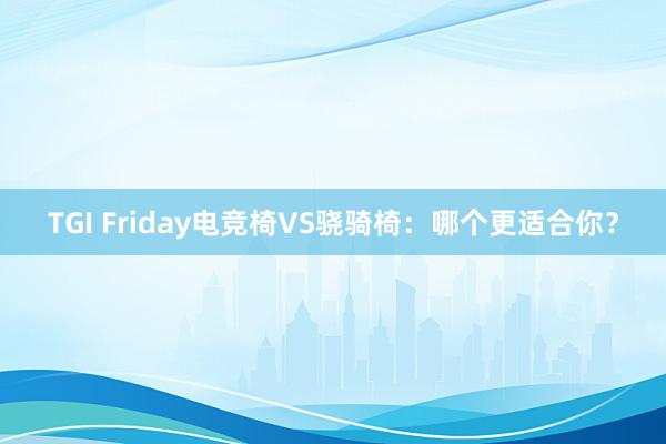 TGI Friday电竞椅VS骁骑椅：哪个更适合你？