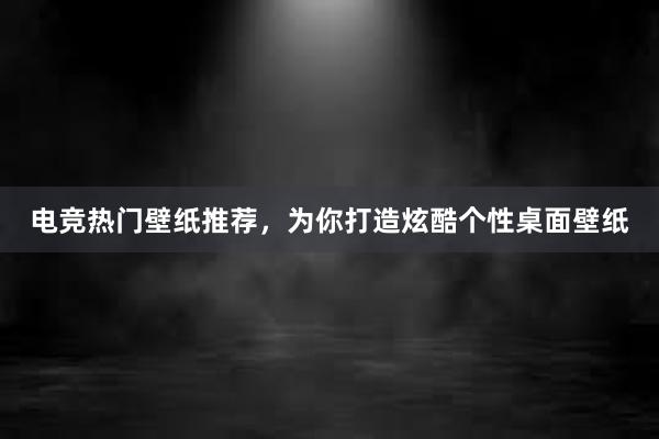 电竞热门壁纸推荐，为你打造炫酷个性桌面壁纸