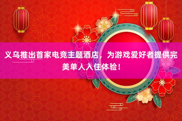 义乌推出首家电竞主题酒店，为游戏爱好者提供完美单人入住体验！