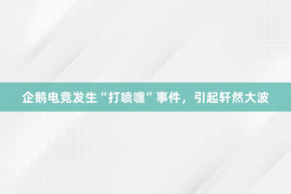 企鹅电竞发生“打喷嚏”事件，引起轩然大波