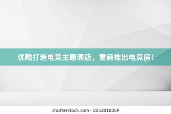 优酷打造电竞主题酒店，重磅推出电竞房！