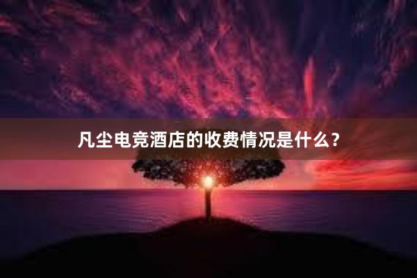 凡尘电竞酒店的收费情况是什么？