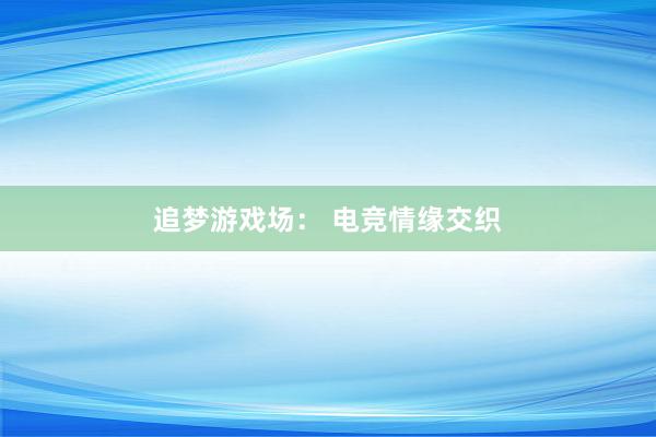 追梦游戏场： 电竞情缘交织