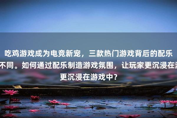 吃鸡游戏成为电竞新宠，三款热门游戏背后的配乐风格也不同。如何通过配乐制造游戏氛围，让玩家更沉浸在游戏中？