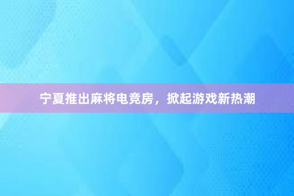 宁夏推出麻将电竞房，掀起游戏新热潮