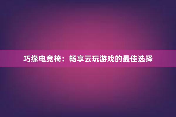 巧缘电竞椅：畅享云玩游戏的最佳选择