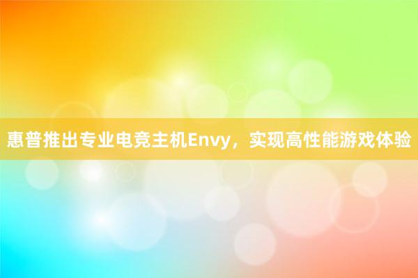 惠普推出专业电竞主机Envy，实现高性能游戏体验