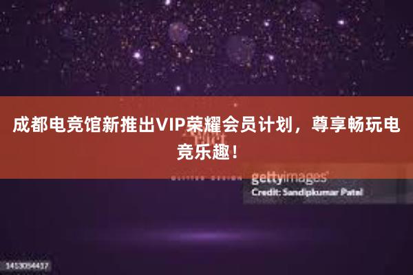 成都电竞馆新推出VIP荣耀会员计划，尊享畅玩电竞乐趣！