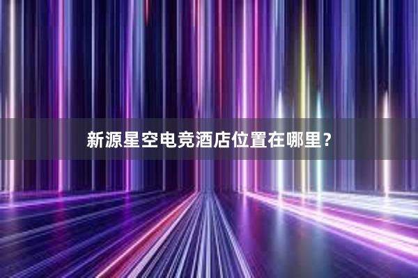 新源星空电竞酒店位置在哪里？