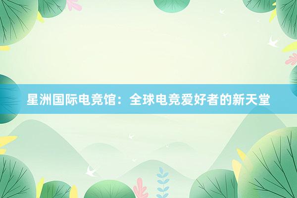 星洲国际电竞馆：全球电竞爱好者的新天堂