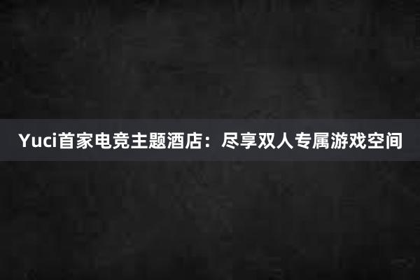 Yuci首家电竞主题酒店：尽享双人专属游戏空间