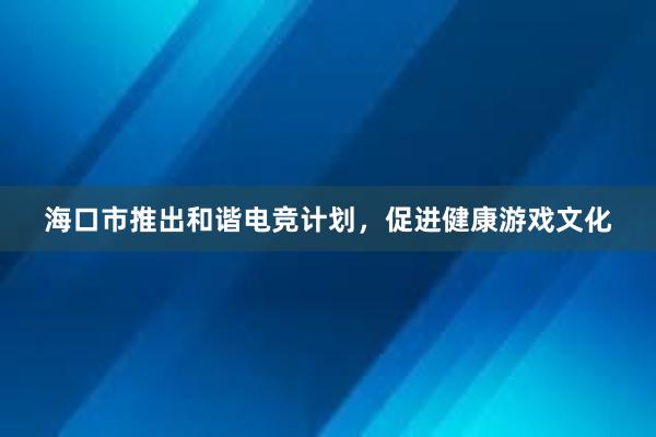 海口市推出和谐电竞计划，促进健康游戏文化