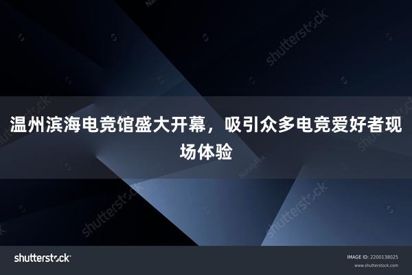 温州滨海电竞馆盛大开幕，吸引众多电竞爱好者现场体验