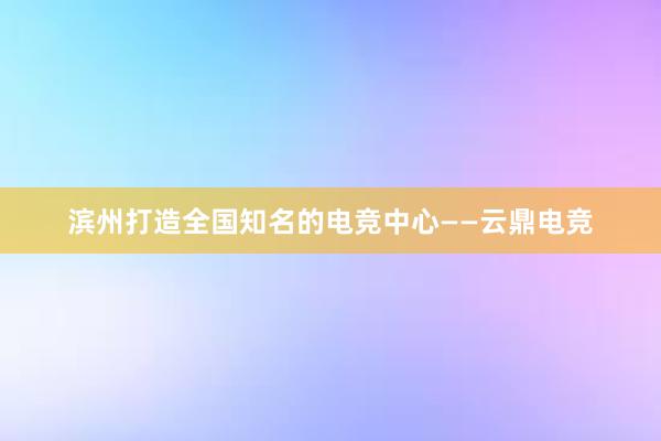 滨州打造全国知名的电竞中心——云鼎电竞