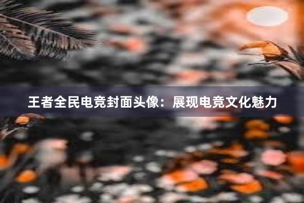 王者全民电竞封面头像：展现电竞文化魅力