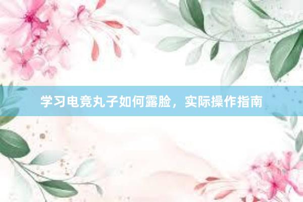 学习电竞丸子如何露脸，实际操作指南