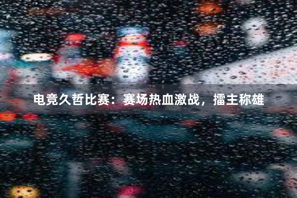 电竞久哲比赛：赛场热血激战，擂主称雄