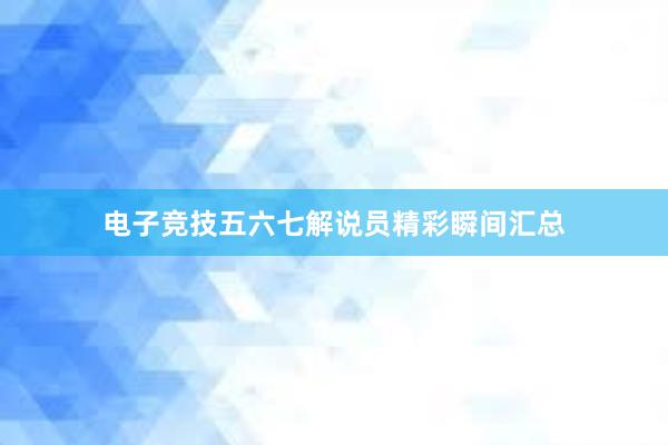 电子竞技五六七解说员精彩瞬间汇总