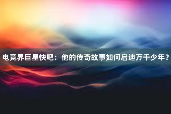 电竞界巨星快吧：他的传奇故事如何启迪万千少年？