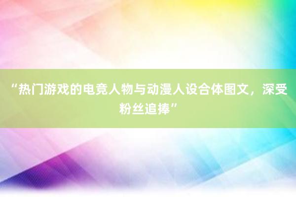 “热门游戏的电竞人物与动漫人设合体图文，深受粉丝追捧”