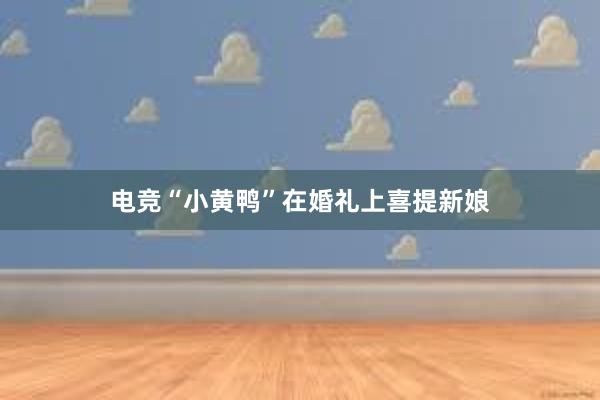 电竞“小黄鸭”在婚礼上喜提新娘