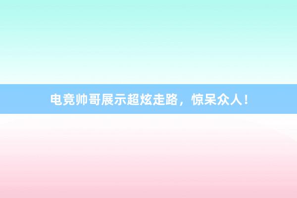 电竞帅哥展示超炫走路，惊呆众人！